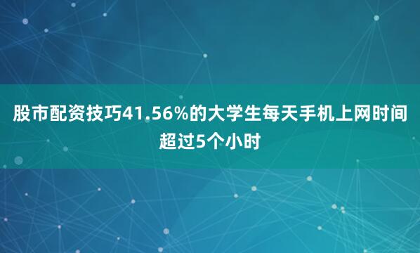 股市配资技巧41.56%的大学生每天手机上网时间超过5个小时