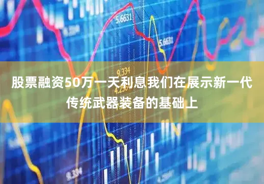 股票融资50万一天利息我们在展示新一代传统武器装备的基础上