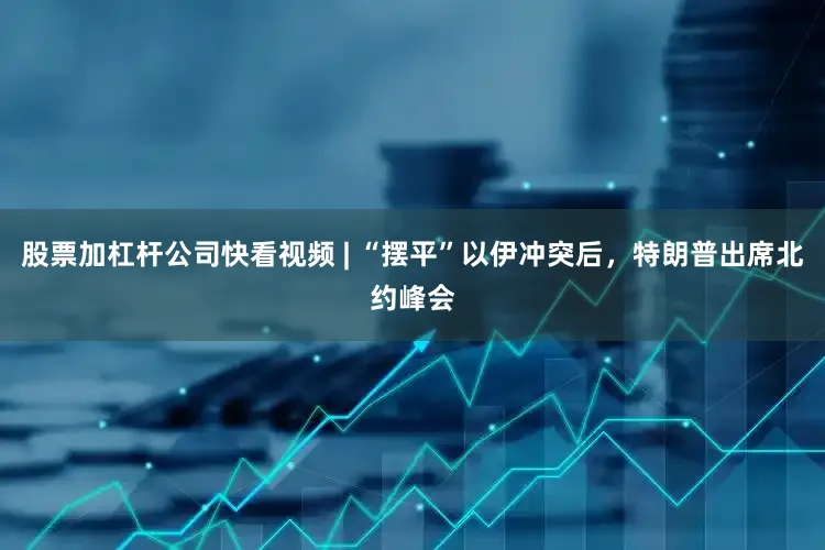 股票加杠杆公司快看视频 | “摆平”以伊冲突后，特朗普出席北约峰会