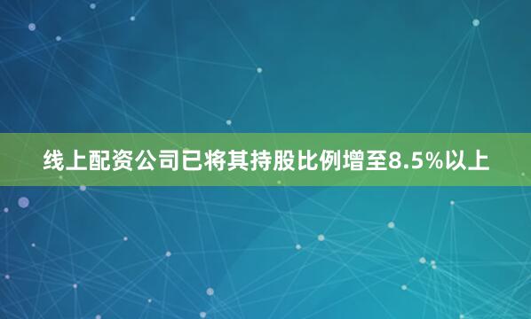 线上配资公司已将其持股比例增至8.5%以上