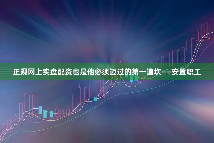 正规网上实盘配资也是他必须迈过的第一道坎——安置职工