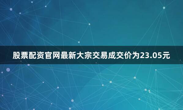 股票配资官网最新大宗交易成交价为23.05元