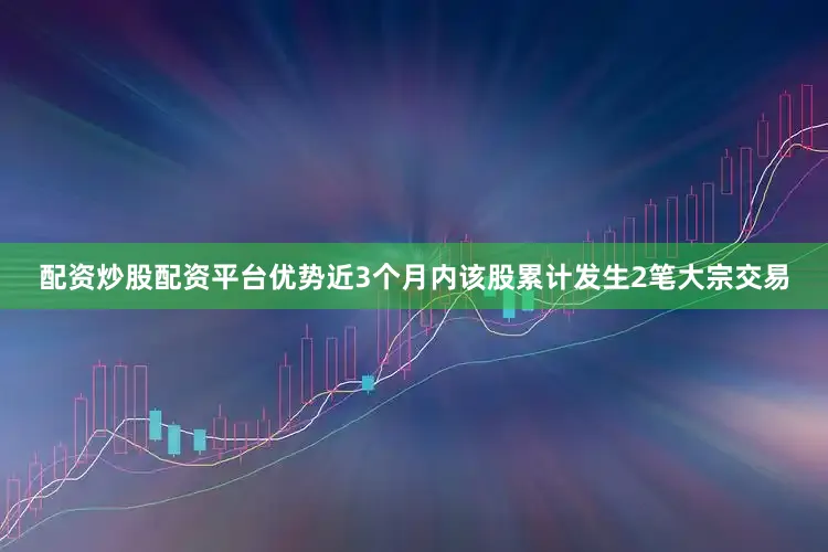配资炒股配资平台优势近3个月内该股累计发生2笔大宗交易