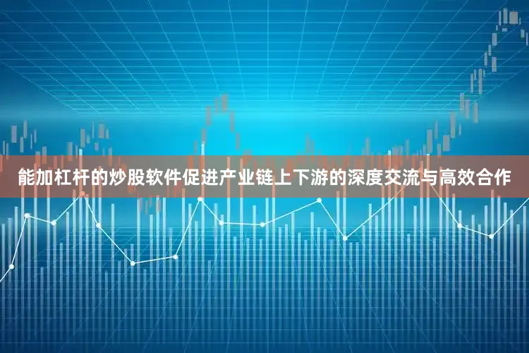 能加杠杆的炒股软件促进产业链上下游的深度交流与高效合作