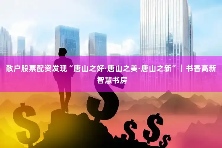 散户股票配资发现“唐山之好·唐山之美·唐山之新”｜书香高新 智慧书房