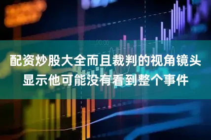 配资炒股大全而且裁判的视角镜头显示他可能没有看到整个事件