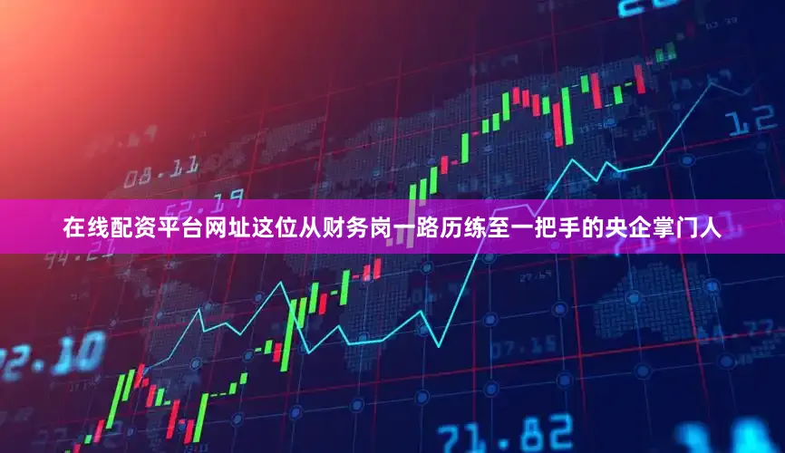 在线配资平台网址这位从财务岗一路历练至一把手的央企掌门人