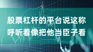 股票杠杆的平台说这称呼听着像把他当臣子看