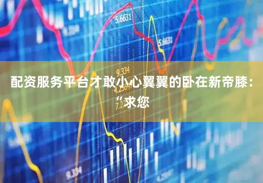 配资服务平台才敢小心翼翼的卧在新帝膝：“求您