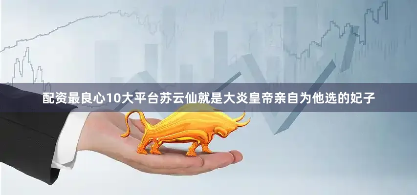 配资最良心10大平台苏云仙就是大炎皇帝亲自为他选的妃子