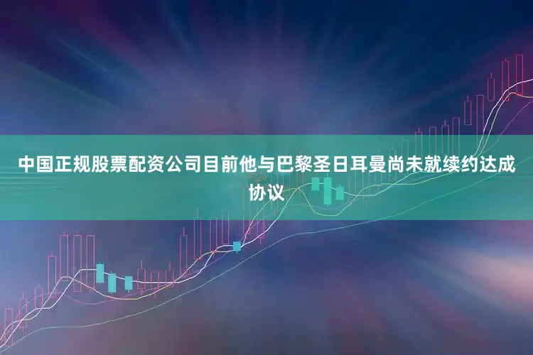 中国正规股票配资公司目前他与巴黎圣日耳曼尚未就续约达成协议