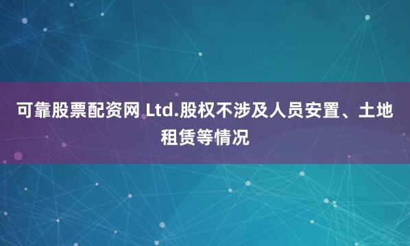 可靠股票配资网 Ltd.股权不涉及人员安置、土地租赁等情况