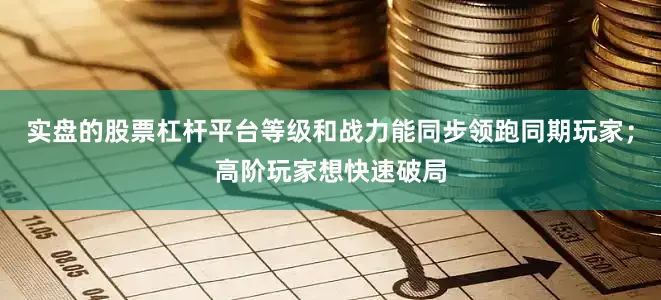 实盘的股票杠杆平台等级和战力能同步领跑同期玩家；高阶玩家想快速破局