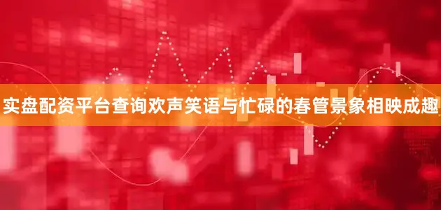 实盘配资平台查询欢声笑语与忙碌的春管景象相映成趣