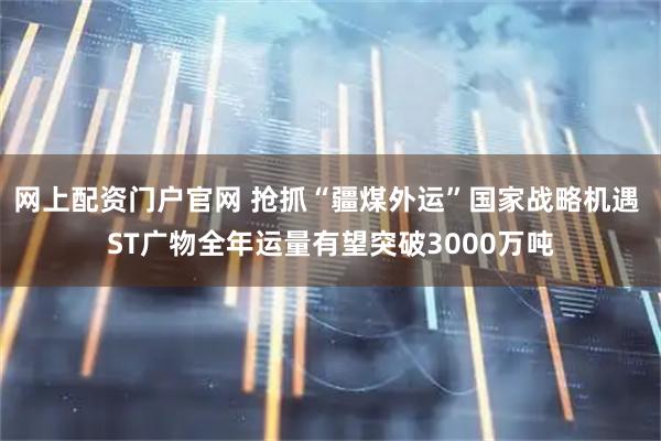 网上配资门户官网 抢抓“疆煤外运”国家战略机遇 ST广物全年运量有望突破3000万吨