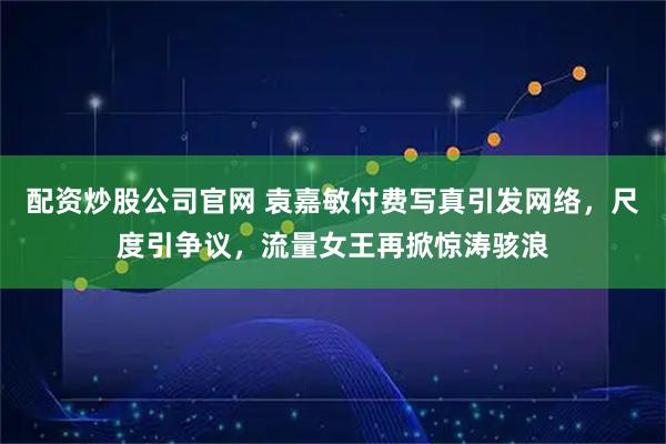 配资炒股公司官网 袁嘉敏付费写真引发网络，尺度引争议，流量女王再掀惊涛骇浪