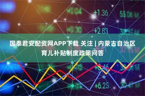 国泰君安配资网APP下载 关注 | 内蒙古自治区育儿补贴制度政策问答