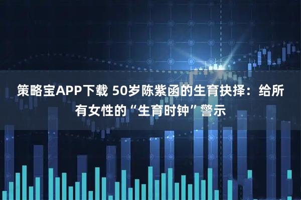 策略宝APP下载 50岁陈紫函的生育抉择：给所有女性的“生育时钟”警示