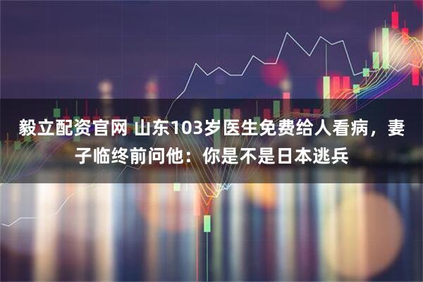 毅立配资官网 山东103岁医生免费给人看病，妻子临终前问他：你是不是日本逃兵