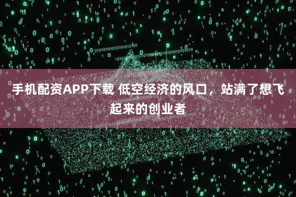 手机配资APP下载 低空经济的风口，站满了想飞起来的创业者