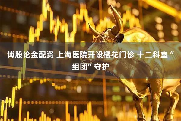 博股论金配资 上海医院开设樱花门诊 十二科室“组团”守护