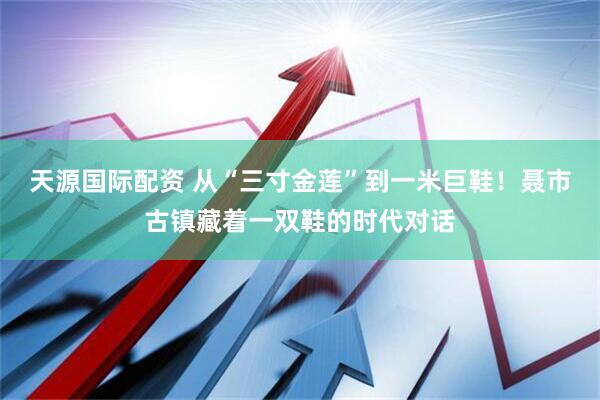 天源国际配资 从“三寸金莲”到一米巨鞋！聂市古镇藏着一双鞋的时代对话