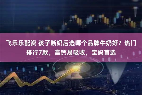 飞乐乐配资 孩子断奶后选哪个品牌牛奶好？热门排行7款，高钙易吸收，宝妈首选