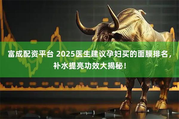 富成配资平台 2025医生建议孕妇买的面膜排名，补水提亮功效大揭秘！