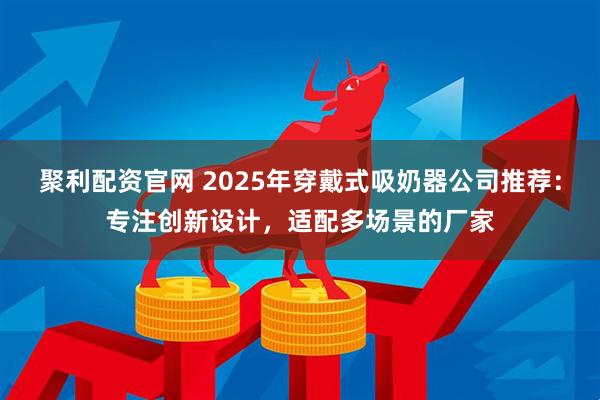 聚利配资官网 2025年穿戴式吸奶器公司推荐：专注创新设计，适配多场景的厂家