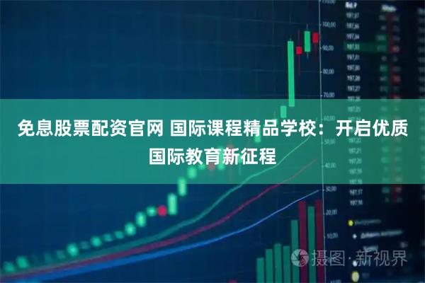 免息股票配资官网 国际课程精品学校：开启优质国际教育新征程