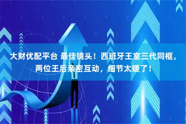 大财优配平台 最佳镜头！西班牙王室三代同框，两位王后亲密互动，细节太暖了！
