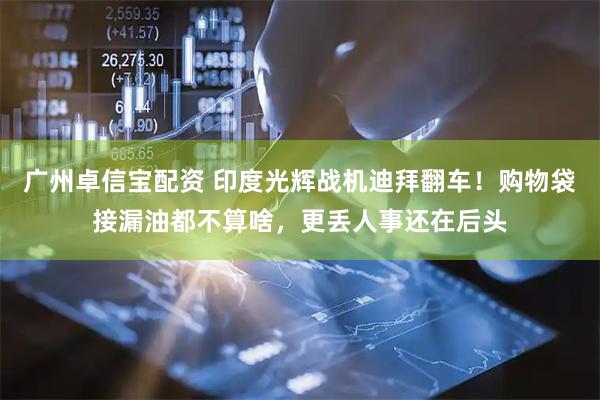 广州卓信宝配资 印度光辉战机迪拜翻车！购物袋接漏油都不算啥，更丢人事还在后头