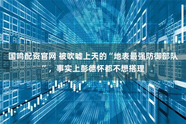 国鸣配资官网 被吹嘘上天的“地表最强防御部队”，事实上彭德怀都不想搭理