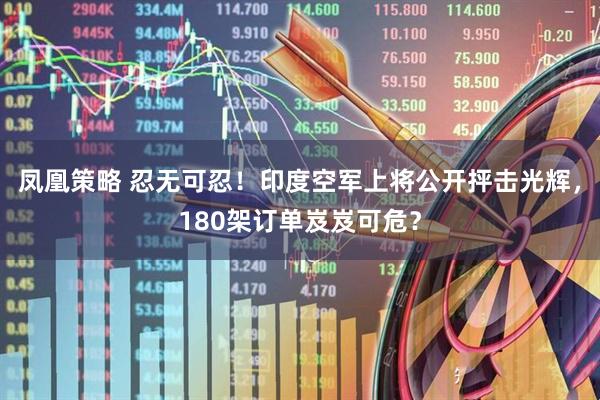 凤凰策略 忍无可忍！印度空军上将公开抨击光辉，180架订单岌岌可危？