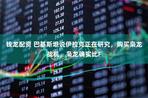 钱龙配资 巴基斯坦说伊拉克正在研究，购买枭龙战机，枭龙确实比F