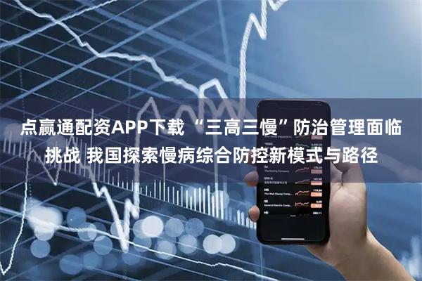 点赢通配资APP下载 “三高三慢”防治管理面临挑战 我国探索慢病综合防控新模式与路径