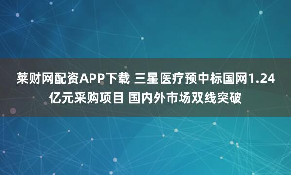 莱财网配资APP下载 三星医疗预中标国网1.24亿元采购项目 国内外市场双线突破