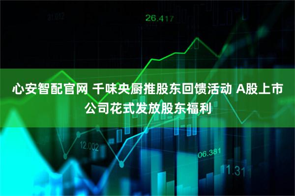 心安智配官网 千味央厨推股东回馈活动 A股上市公司花式发放股东福利