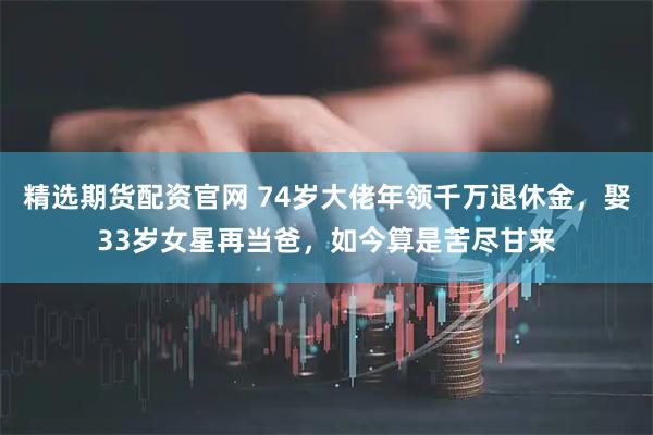 精选期货配资官网 74岁大佬年领千万退休金，娶33岁女星再当爸，如今算是苦尽甘来