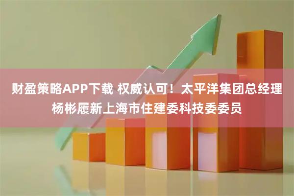 财盈策略APP下载 权威认可！太平洋集团总经理杨彬履新上海市住建委科技委委员