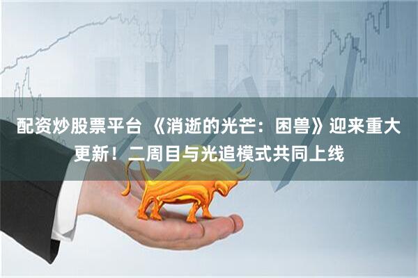 配资炒股票平台 《消逝的光芒：困兽》迎来重大更新！二周目与光追模式共同上线