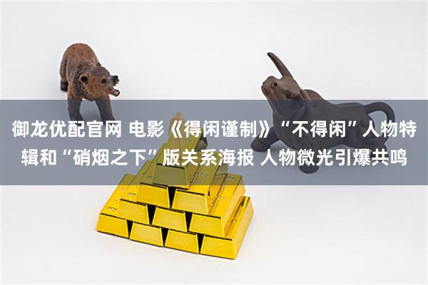 御龙优配官网 电影《得闲谨制》“不得闲”人物特辑和“硝烟之下”版关系海报 人物微光引爆共鸣