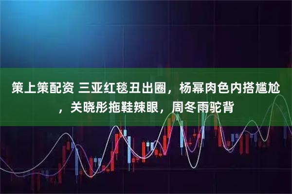 策上策配资 三亚红毯丑出圈，杨幂肉色内搭尴尬，关晓彤拖鞋辣眼，周冬雨驼背