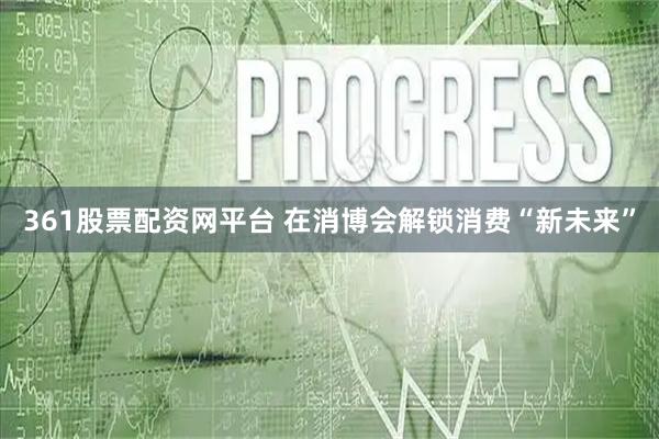 361股票配资网平台 在消博会解锁消费“新未来”