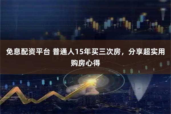 免息配资平台 普通人15年买三次房，分享超实用购房心得
