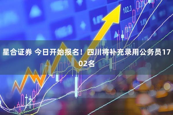 星合证券 今日开始报名！四川将补充录用公务员1702名
