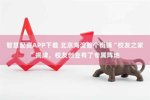 智慧配资APP下载 北京海淀首个街镇“校友之家”揭牌，校友创业有了专属阵地