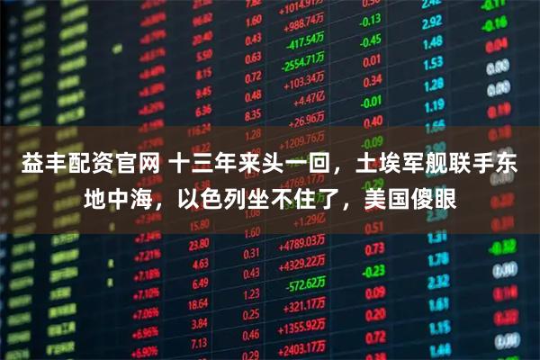 益丰配资官网 十三年来头一回，土埃军舰联手东地中海，以色列坐不住了，美国傻眼