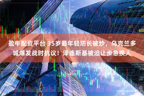 盈牛配资平台 35岁最年轻防长被炒，乌克兰多城爆发战时抗议！泽连斯基被迫让步急换人